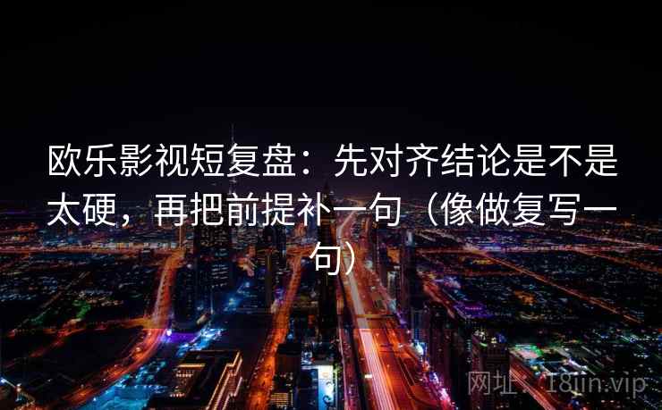 欧乐影视短复盘：先对齐结论是不是太硬，再把前提补一句（像做复写一句）