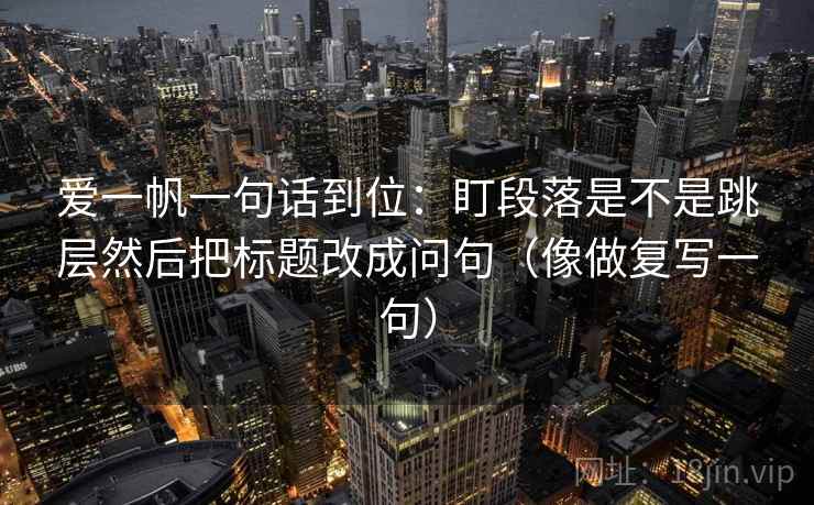爱一帆一句话到位:盯段落是不是跳层然后把标题改成问句(像做复写一句) 爱一帆一句话到位:盯段落是不是跳层然后把标题改成问句(像做复写一句)