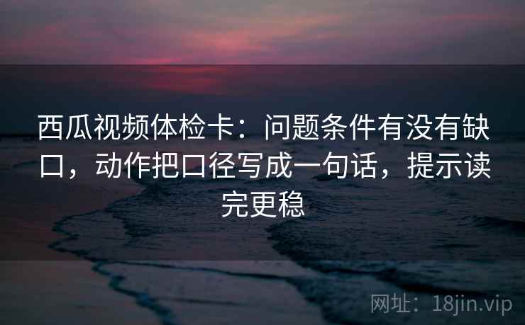 西瓜视频体检卡:问题条件有没有缺口,动作把口径写成一句话,提示读完更稳 西瓜视频体检卡:问题条件有没有缺口,动作把口径写成一句话,提示读完更稳