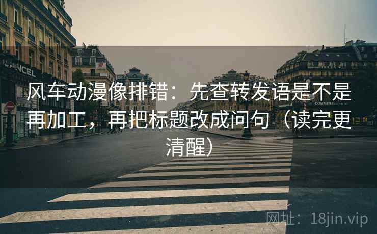 风车动漫像排错:先查转发语是不是再加工,再把标题改成问句(读完更清醒) 风车动漫像排错:先查转发语是不是再加工,再把标题改成问句(读完更清醒)