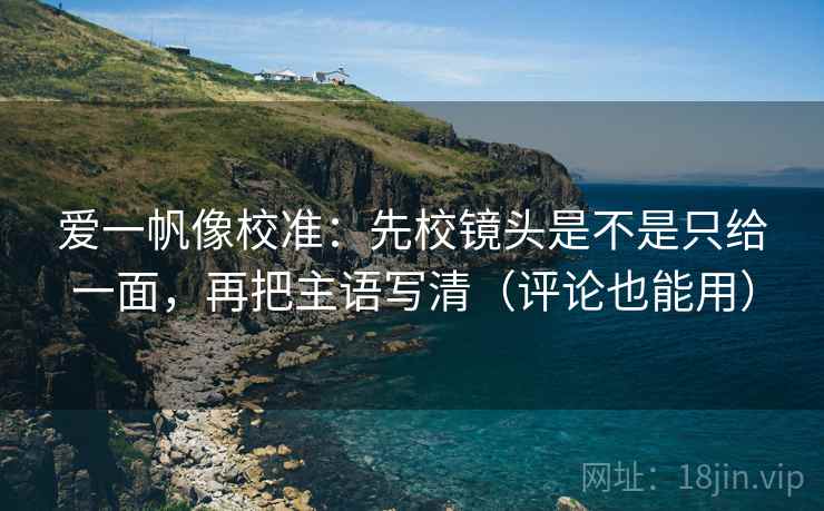爱一帆像校准:先校镜头是不是只给一面,再把主语写清(评论也能用) 爱一帆像校准:先校镜头是不是只给一面,再把主语写清(评论也能用)