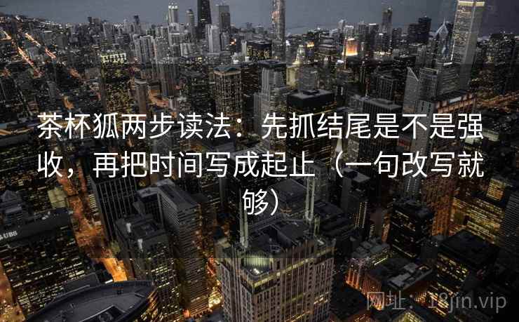茶杯狐两步读法：先抓结尾是不是强收，再把时间写成起止（一句改写就够）