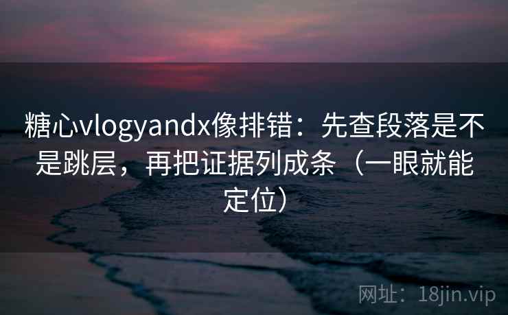 糖心vlogyandx像排错：先查段落是不是跳层，再把证据列成条（一眼就能定位）