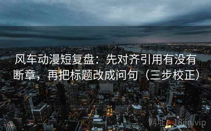 风车动漫短复盘:先对齐引用有没有断章,再把标题改成问句(三步校正) 风车动漫短复盘:先对齐引用有没有断章,再把标题改成问句(三步校正)