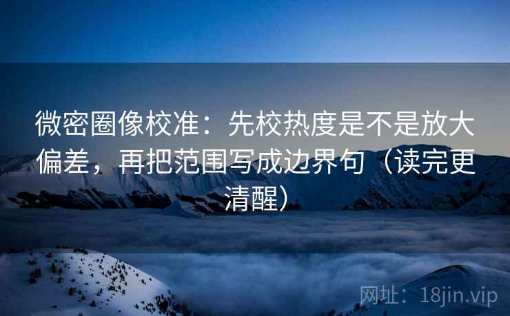 微密圈像校准：先校热度是不是放大偏差，再把范围写成边界句（读完更清醒）
