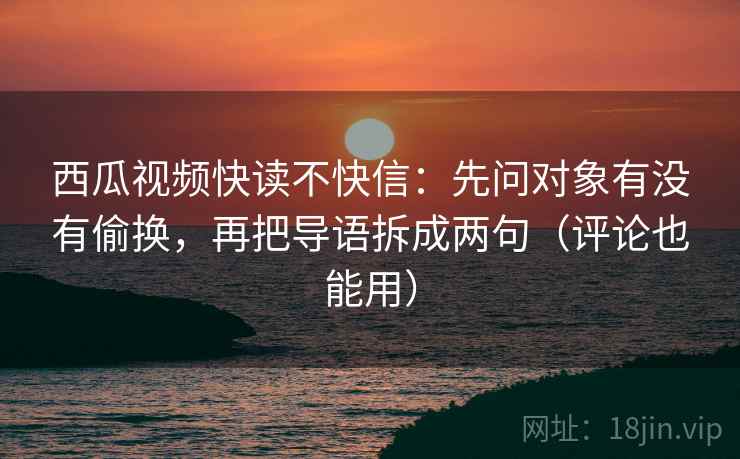 西瓜视频快读不快信:先问对象有没有偷换,再把导语拆成两句(评论也能用) 西瓜视频快读不快信:先问对象有没有偷换,再把导语拆成两句(评论也能用)