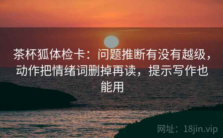 茶杯狐体检卡：问题推断有没有越级，动作把情绪词删掉再读，提示写作也能用